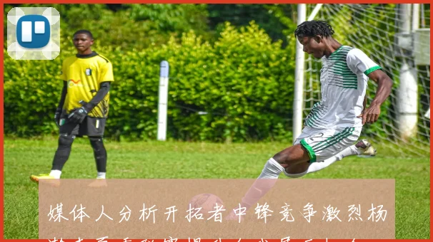 媒体人分析开拓者中锋竞争激烈杨瀚森夏季联赛提升自我展示机会