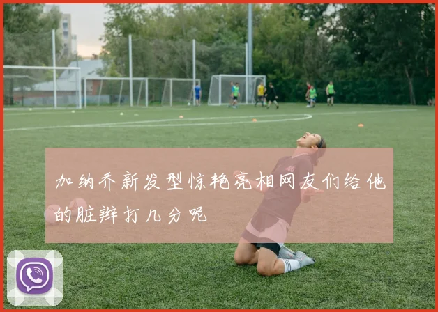 加纳乔新发型惊艳亮相网友们给他的脏辫打几分呢