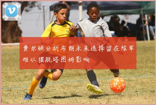 费尔顿分析布朗未来选择留在绿军难以摆脱塔图姆影响