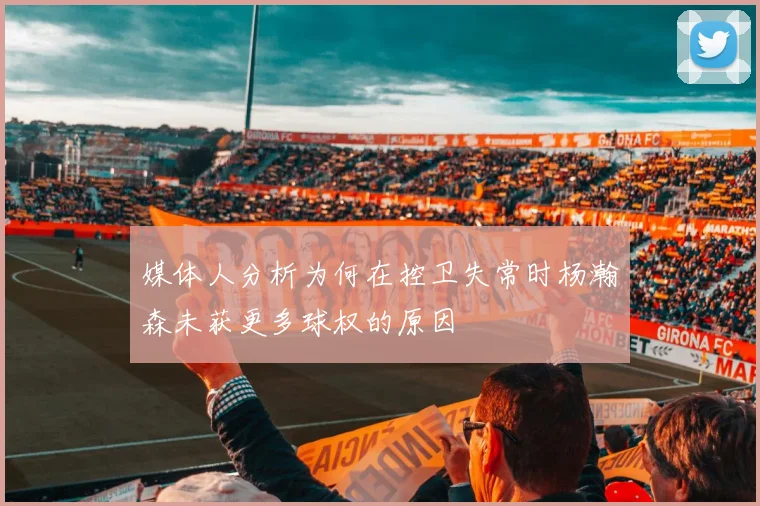 媒体人分析为何在控卫失常时杨瀚森未获更多球权的原因