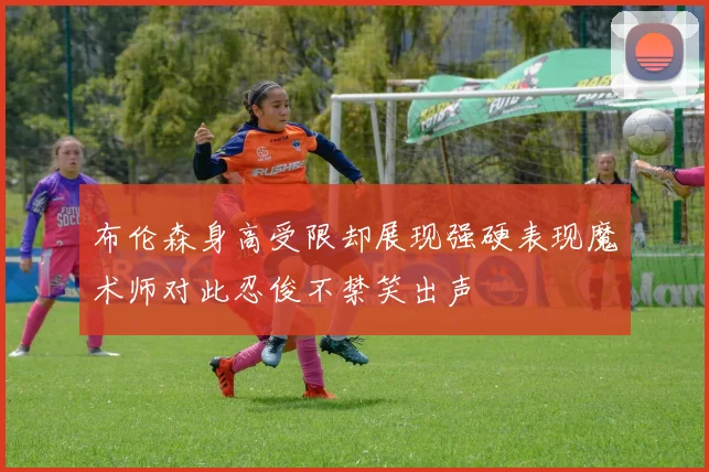 布伦森身高受限却展现强硬表现魔术师对此忍俊不禁笑出声