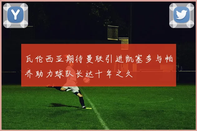 瓦伦西亚期待曼联引进凯塞多与帕乔助力球队长达十年之久
