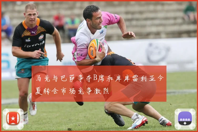 马竞与巴萨争夺B席和库库雷利亚今夏转会市场竞争激烈