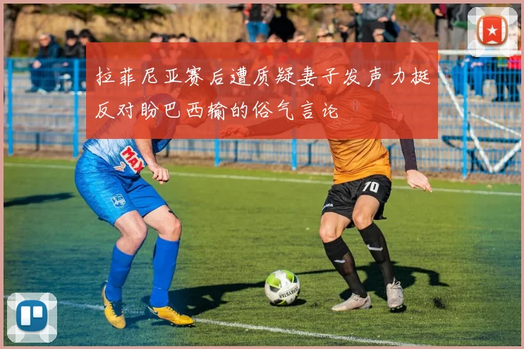 拉菲尼亚赛后遭质疑妻子发声力挺反对盼巴西输的俗气言论