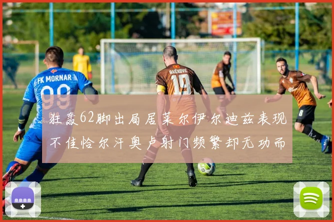 狂轰62脚出局居莱尔伊尔迪兹表现不佳恰尔汗奥卢射门频繁却无功而返