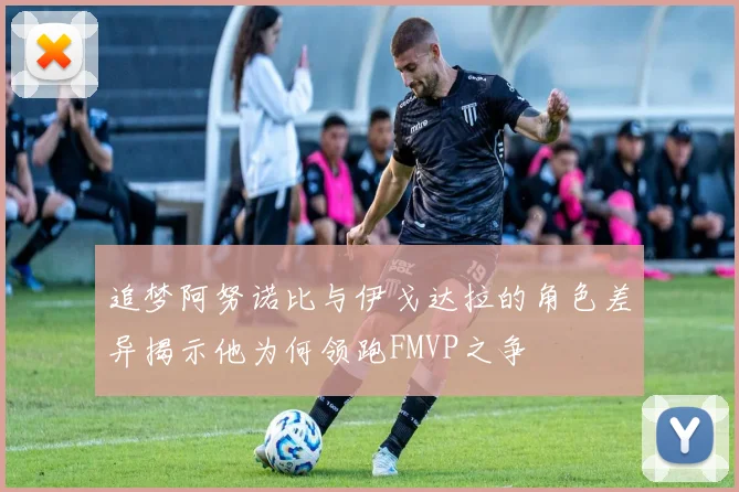 追梦阿努诺比与伊戈达拉的角色差异揭示他为何领跑FMVP之争