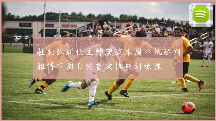 胜利队新任主帅澳波本周六抵达利雅得下周日将首次执教训练课