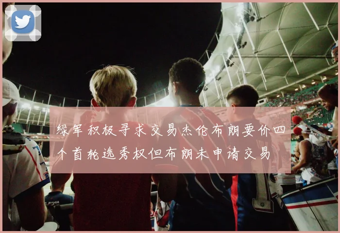 绿军积极寻求交易杰伦布朗要价四个首轮选秀权但布朗未申请交易