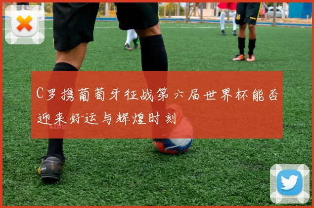 C罗携葡萄牙征战第六届世界杯能否迎来好运与辉煌时刻