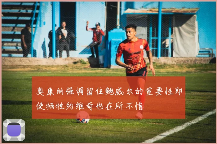 奥康纳强调留住鲍威尔的重要性即使牺牲约维奇也在所不惜