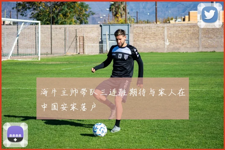海牛主帅带队三连胜期待与家人在中国安家落户