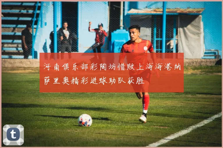 河南俱乐部彩陶坊惜败上海海港纳萨里奥精彩进球助队获胜